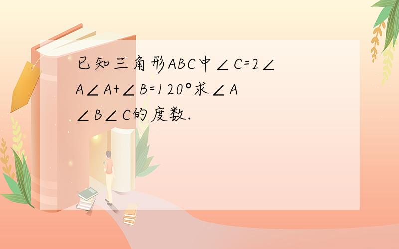 已知三角形ABC中∠C=2∠A∠A+∠B=120°求∠A∠B∠C的度数.