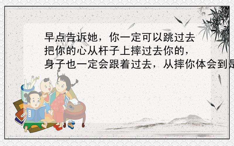 早点告诉她，你一定可以跳过去把你的心从杆子上摔过去你的，身子也一定会跟着过去，从摔你体会到是吗？