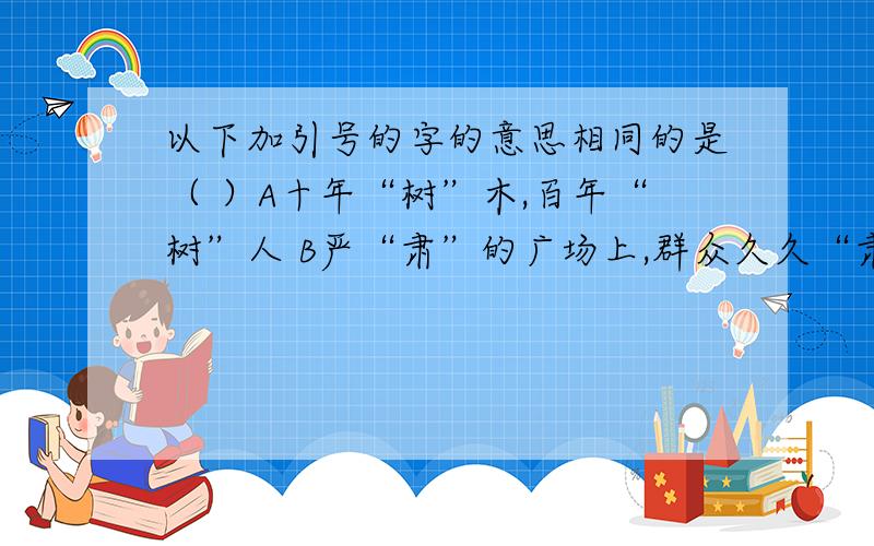 以下加引号的字的意思相同的是（ ）A十年“树”木,百年“树”人 B严“肃”的广场上,群众久久“肃”立着