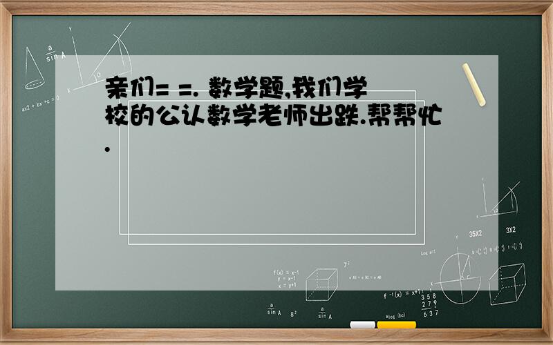 亲们= =. 数学题,我们学校的公认数学老师出跌.帮帮忙.