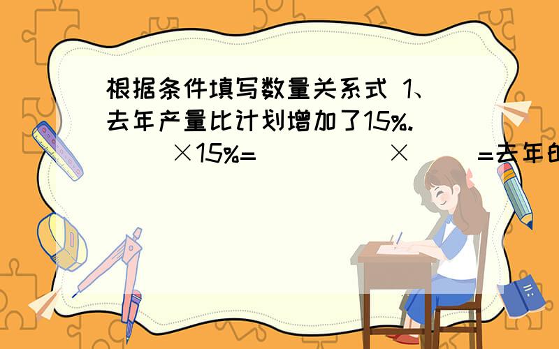 根据条件填写数量关系式 1、去年产量比计划增加了15%.（ ）×15%=（ ）（ ）×（ ）=去年的实际产量