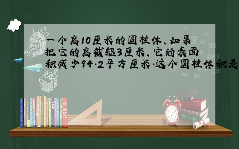 一个高10厘米的圆柱体，如果把它的高截短3厘米，它的表面积减少94.2平方厘米．这个圆柱体积是______立方厘米．