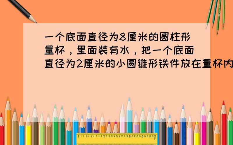 一个底面直径为8厘米的圆柱形量杯，里面装有水，把一个底面直径为2厘米的小圆锥形铁件放在量杯内水中浸没，这时水的高度由原来