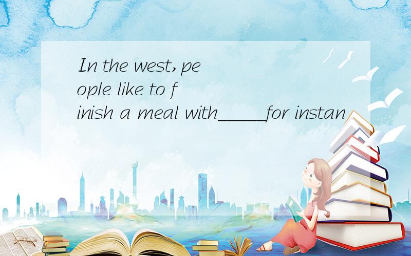 In the west,people like to finish a meal with_____for instan