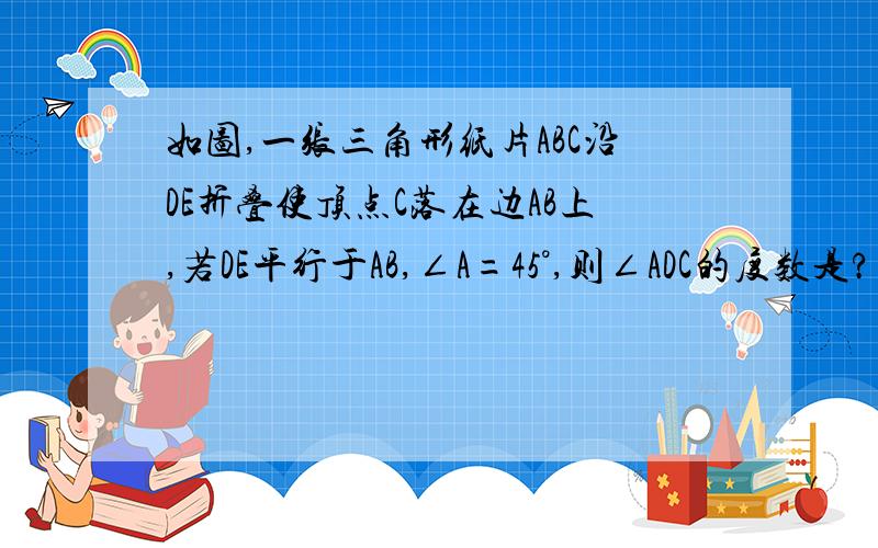 如图,一张三角形纸片ABC沿DE折叠使顶点C落在边AB上,若DE平行于AB,∠A=45°,则∠ADC的度数是?