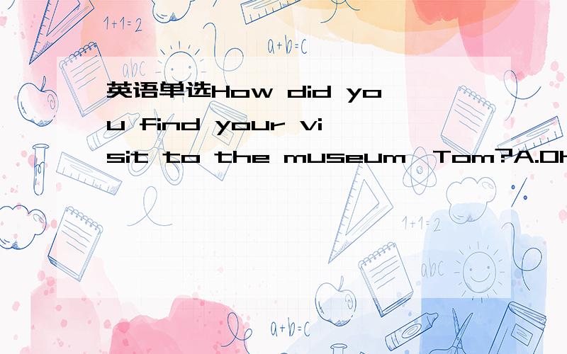 英语单选How did you find your visit to the museum,Tom?A.Oh,it wa