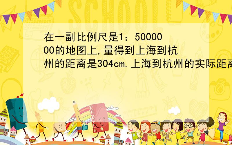 在一副比例尺是1：5000000的地图上,量得到上海到杭州的距离是304cm.上海到杭州的实际距离是多少?