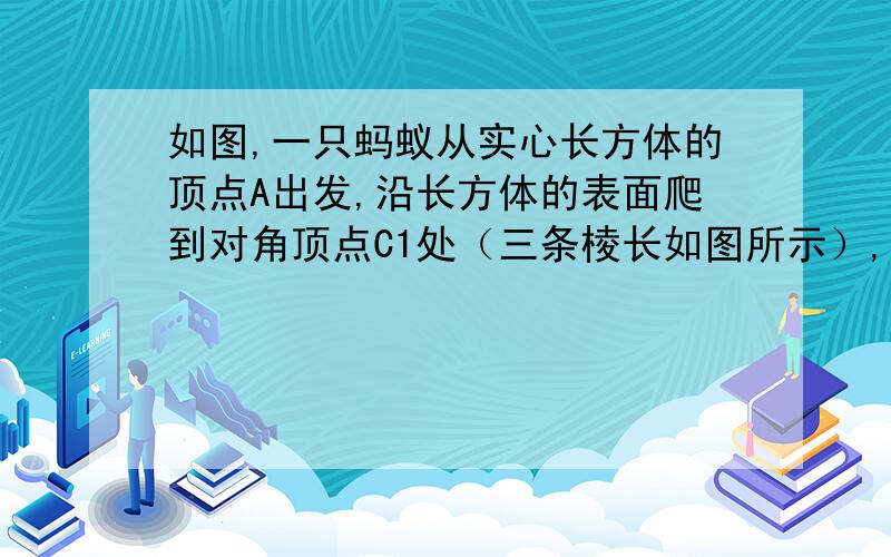 如图,一只蚂蚁从实心长方体的顶点A出发,沿长方体的表面爬到对角顶点C1处（三条棱长如图所示）,问：