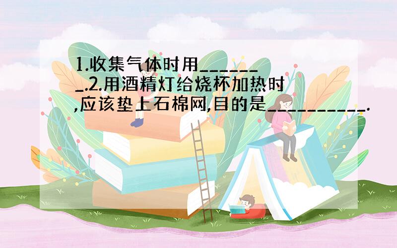 1.收集气体时用_______.2.用酒精灯给烧杯加热时,应该垫上石棉网,目的是__________.