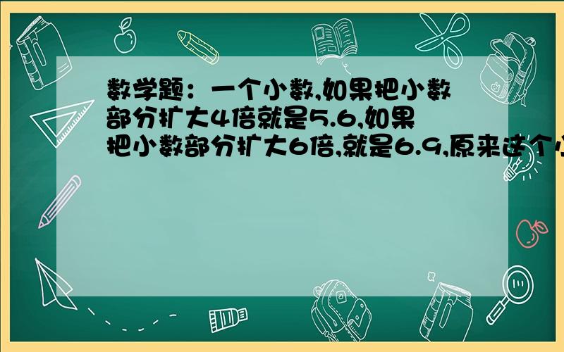 数学题：一个小数,如果把小数部分扩大4倍就是5.6,如果把小数部分扩大6倍,就是6.9,原来这个小数是多少