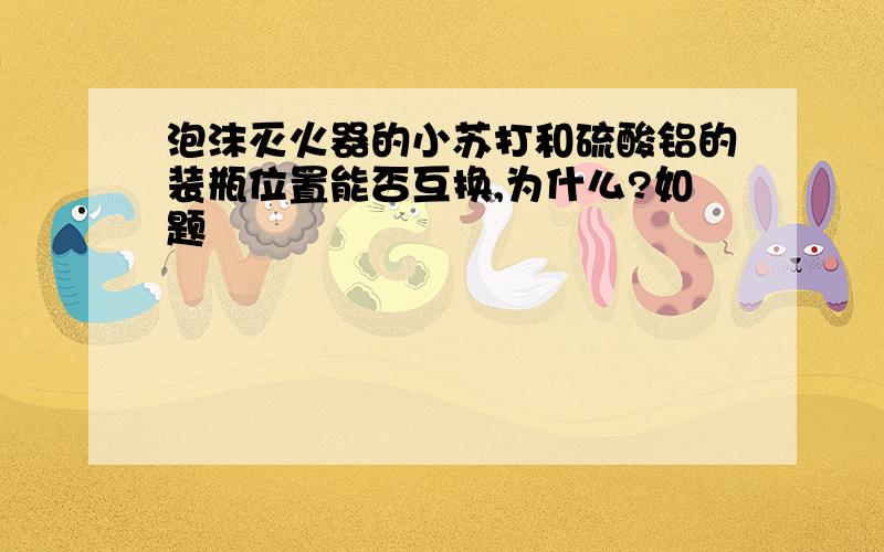 泡沫灭火器的小苏打和硫酸铝的装瓶位置能否互换,为什么?如题