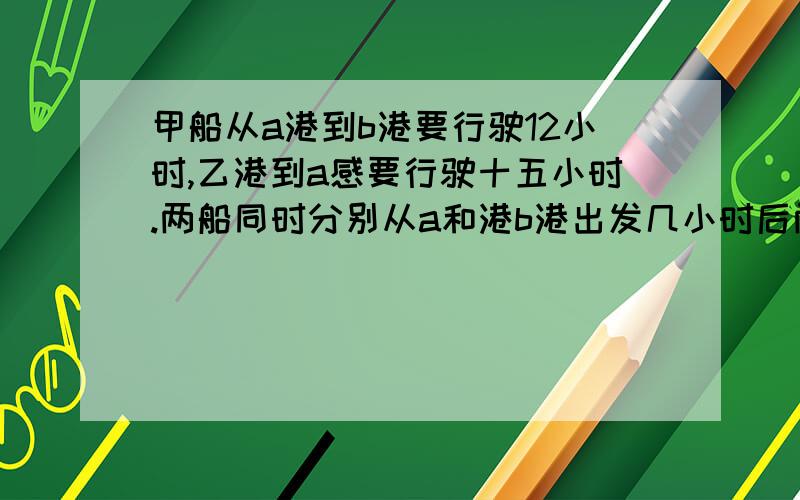 甲船从a港到b港要行驶12小时,乙港到a感要行驶十五小时.两船同时分别从a和港b港出发几小时后两