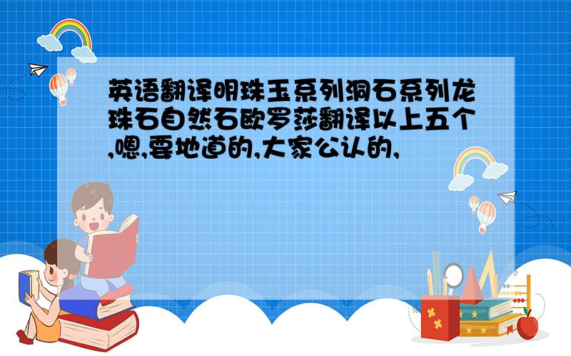 英语翻译明珠玉系列洞石系列龙珠石自然石欧罗莎翻译以上五个,嗯,要地道的,大家公认的,