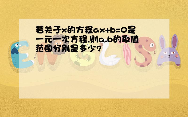 若关于x的方程ax+b=0是一元一次方程,则a.b的取值范围分别是多少?