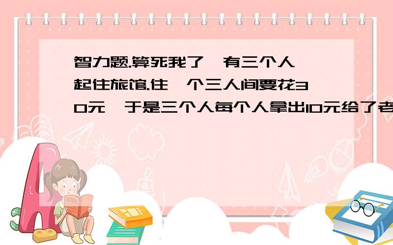 智力题.算死我了、有三个人一起住旅馆.住一个三人间要花30元,于是三个人每个人拿出10元给了老板.后面老板说现在是优惠期