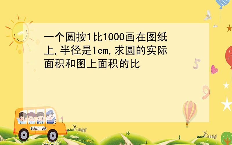 一个圆按1比1000画在图纸上,半径是1cm,求圆的实际面积和图上面积的比