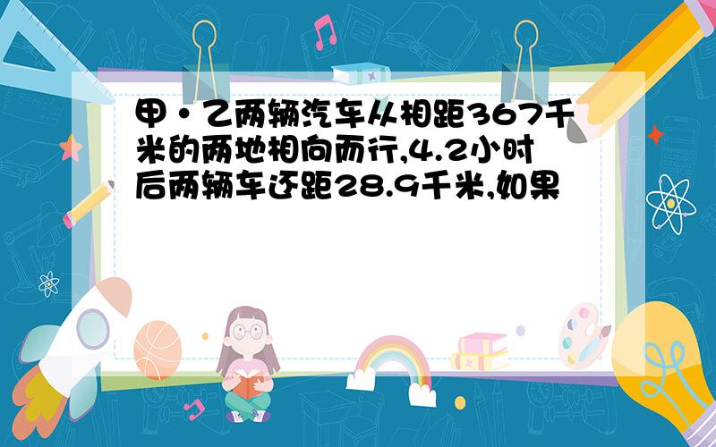 甲·乙两辆汽车从相距367千米的两地相向而行,4.2小时后两辆车还距28.9千米,如果