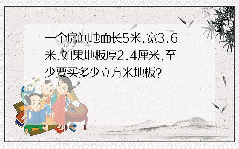 一个房间地面长5米,宽3.6米.如果地板厚2.4厘米,至少要买多少立方米地板?