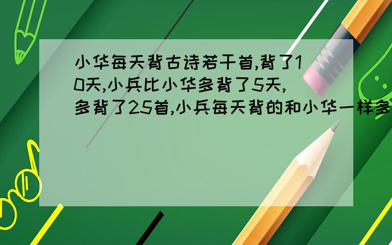 小华每天背古诗若干首,背了10天,小兵比小华多背了5天,多背了25首,小兵每天背的和小华一样多,你知道他