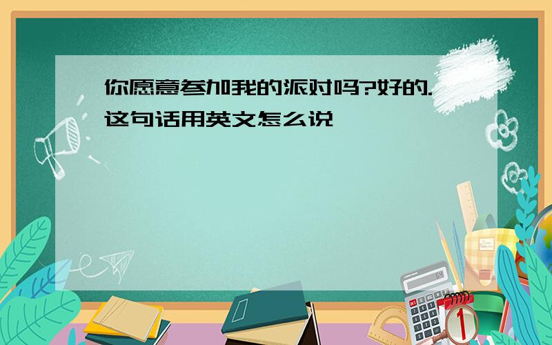 你愿意参加我的派对吗?好的.这句话用英文怎么说