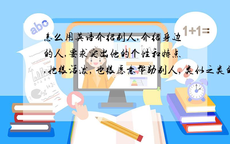 怎么用英语介绍别人,介绍身边的人,要求突出他的个性和特点,她很活泼，也很愿意帮助别人，类似之类的，用点语法什么的，我实在