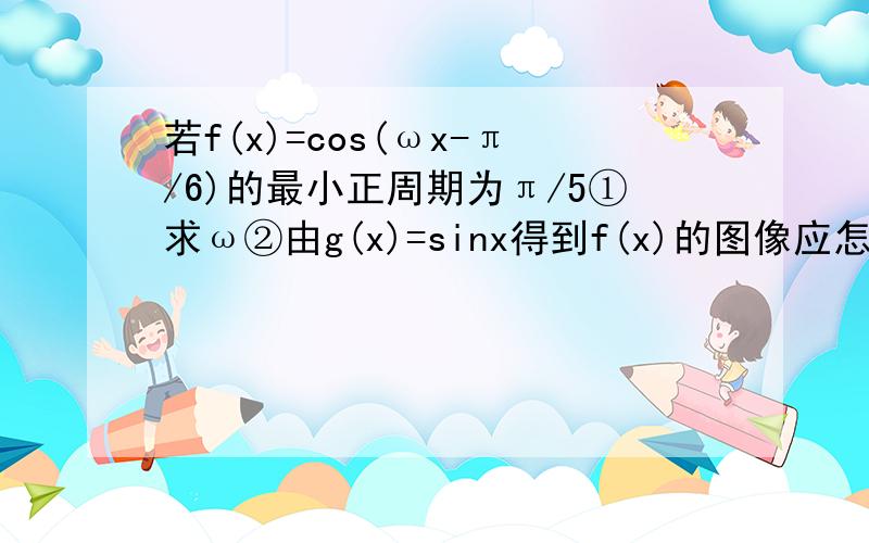 若f(x)=cos(ωx-π/6)的最小正周期为π/5①求ω②由g(x)=sinx得到f(x)的图像应怎样变换