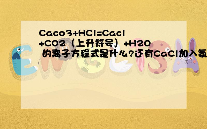 Caco3+HCl=Cacl+CO2（上升符号）+H2O 的离子方程式是什么?还有CaCl加入氨水的作