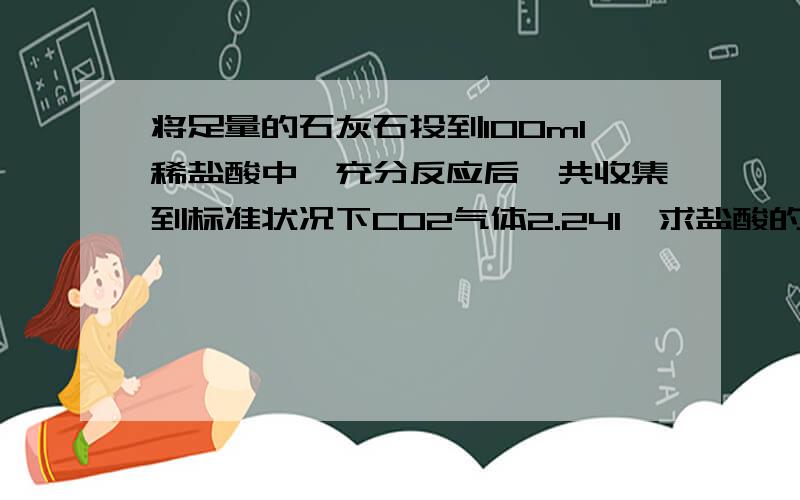 将足量的石灰石投到100ml稀盐酸中,充分反应后,共收集到标准状况下CO2气体2.24l,求盐酸的物质的量浓度?