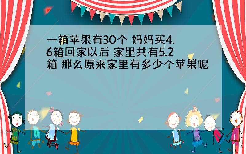 一箱苹果有30个 妈妈买4.6箱回家以后 家里共有5.2箱 那么原来家里有多少个苹果呢