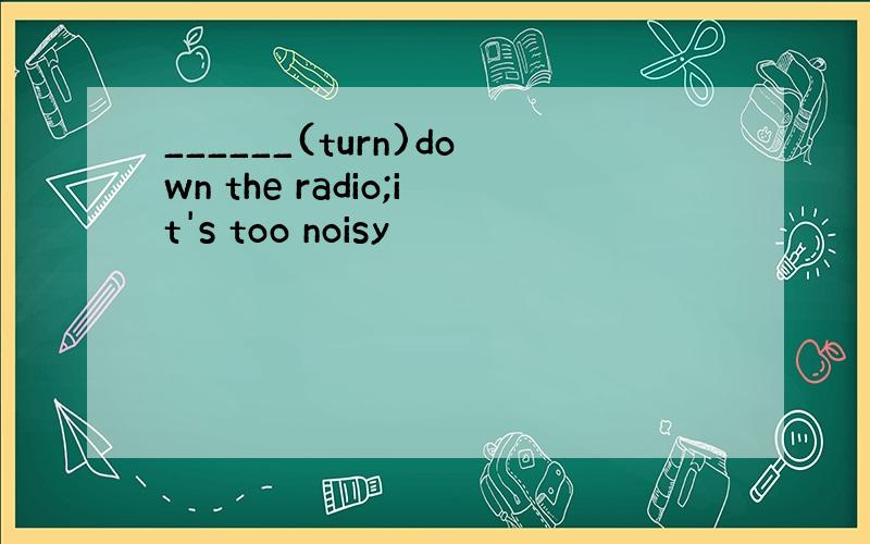 ______(turn)down the radio;it's too noisy