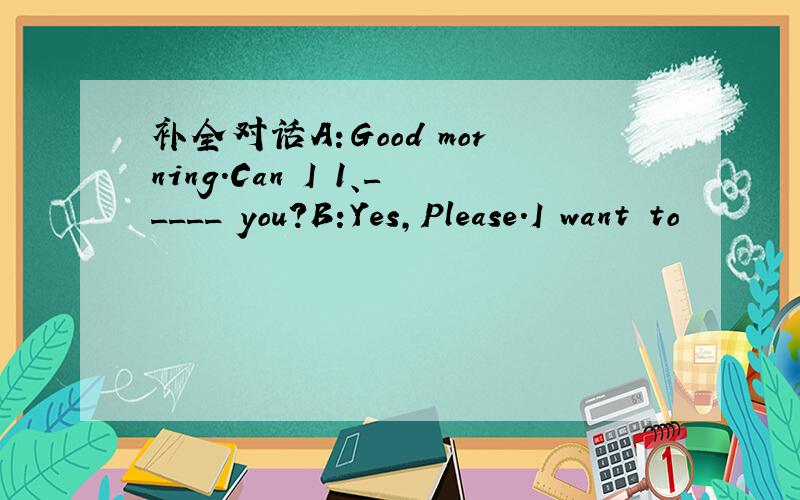 补全对话A:Good morning.Can I 1、_____ you?B:Yes,Please.I want to