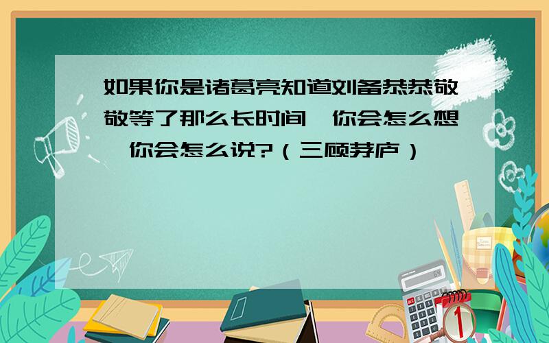 如果你是诸葛亮知道刘备恭恭敬敬等了那么长时间,你会怎么想,你会怎么说?（三顾茅庐）