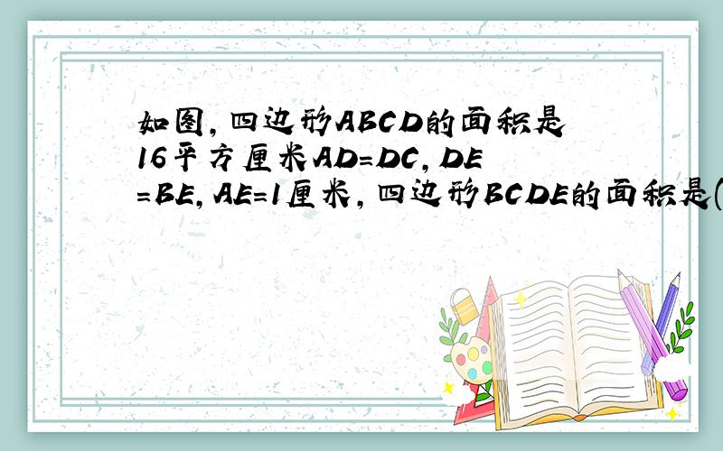 如图,四边形ABCD的面积是16平方厘米AD=DC,DE=BE,AE=1厘米,四边形BCDE的面积是()平方厘米