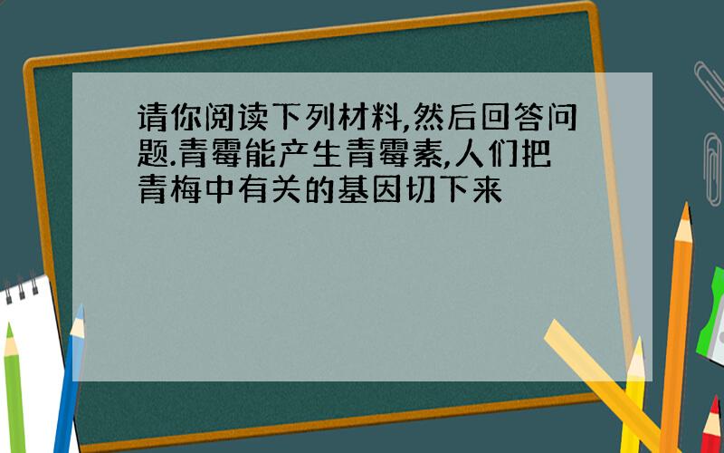 请你阅读下列材料,然后回答问题.青霉能产生青霉素,人们把青梅中有关的基因切下来