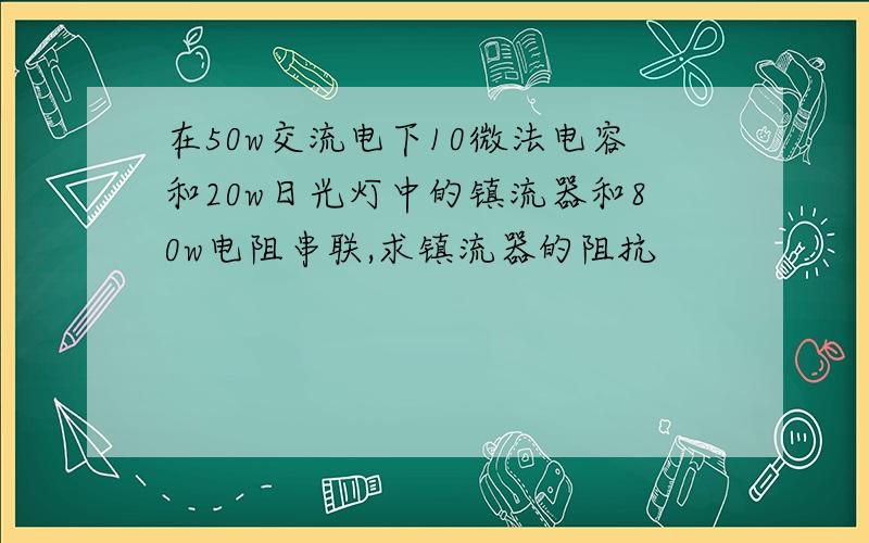 在50w交流电下10微法电容和20w日光灯中的镇流器和80w电阻串联,求镇流器的阻抗