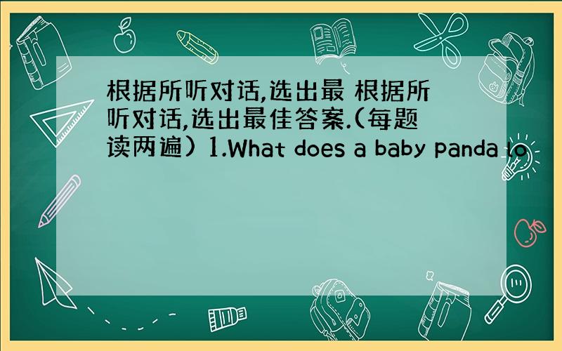 根据所听对话,选出最 根据所听对话,选出最佳答案.(每题读两遍) 1.What does a baby panda lo