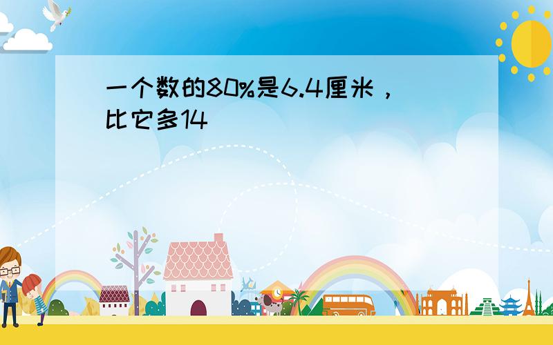 一个数的80%是6.4厘米，比它多14