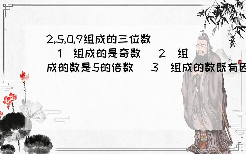 2,5,0,9组成的三位数 （1）组成的是奇数 （2）组成的数是5的倍数 （3）组成的数既有因数5、又是2的倍数