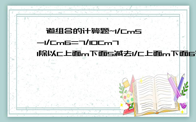 一道组合的计算题~1/Cm5-1/Cm6=7/10Cm71除以C上面m下面5减去1/C上面m下面6等于7除以10倍C上面