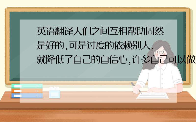 英语翻译人们之间互相帮助固然是好的,可是过度的依赖别人,就降低了自己的自信心,许多自己可以做成的事一定要自己做,要相信自