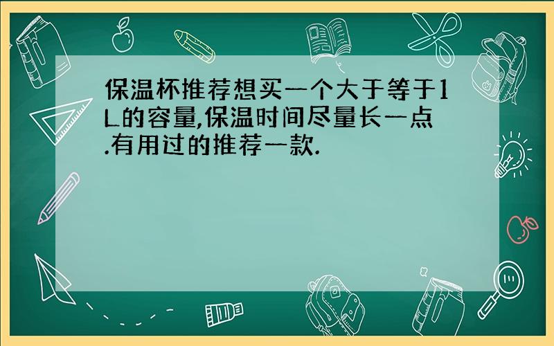 保温杯推荐想买一个大于等于1L的容量,保温时间尽量长一点.有用过的推荐一款.