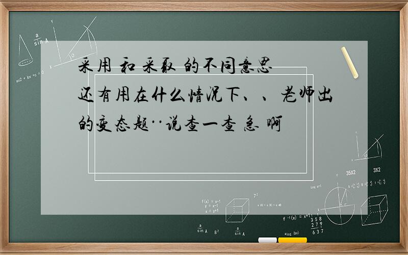 采用 和 采取 的不同意思 还有用在什么情况下、、老师出的变态题··说查一查 急 啊