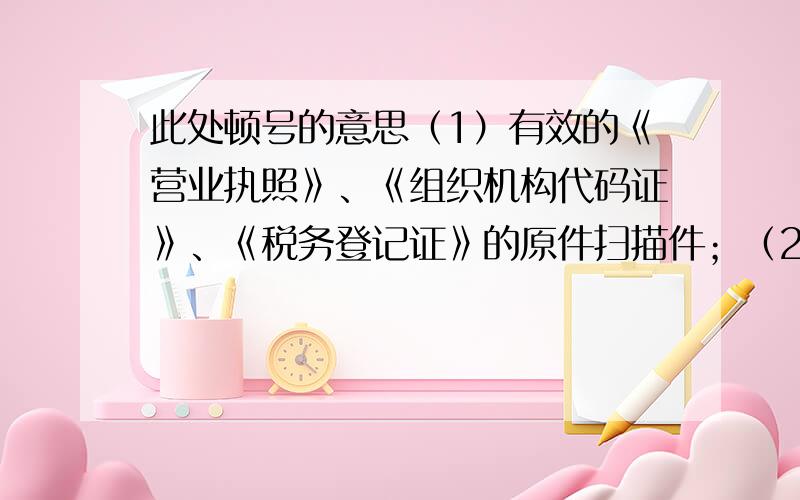 此处顿号的意思（1）有效的《营业执照》、《组织机构代码证》、《税务登记证》的原件扫描件；（2）法定代表人资格证明书、法定