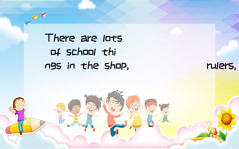 There are lots of school things in the shop, ______ rulers,