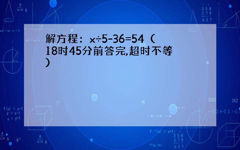 解方程：x÷5-36=54（18时45分前答完,超时不等）