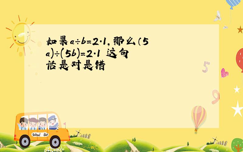 如果a÷b=2.1,那么（5a)÷(5b)=2.1 这句话是对是错