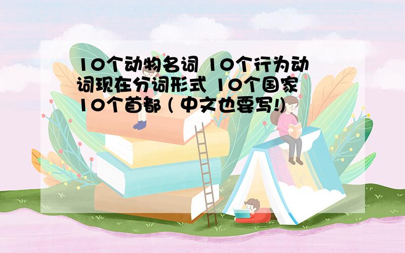 10个动物名词 10个行为动词现在分词形式 10个国家 10个首都 ( 中文也要写!)