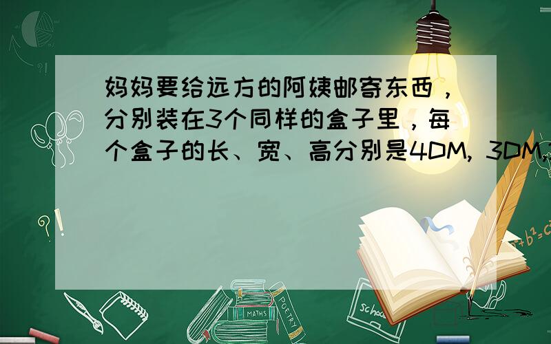 妈妈要给远方的阿姨邮寄东西，分别装在3个同样的盒子里，每个盒子的长、宽、高分别是4DM, 3DM,2DM。邮寄时需要把他