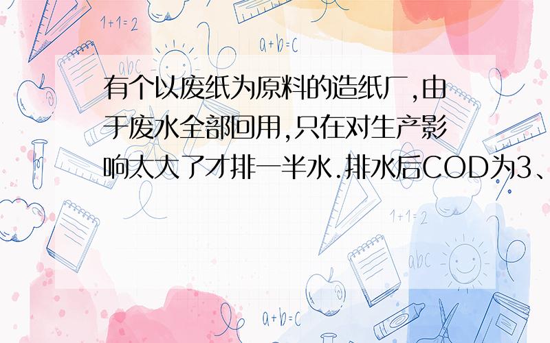 有个以废纸为原料的造纸厂,由于废水全部回用,只在对生产影响太大了才排一半水.排水后COD为3、4K左右,