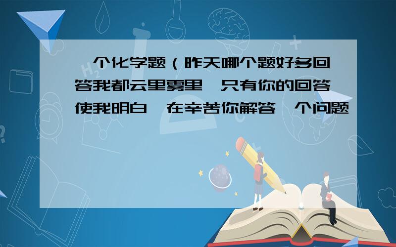 一个化学题（昨天哪个题好多回答我都云里雾里,只有你的回答使我明白,在辛苦你解答一个问题,